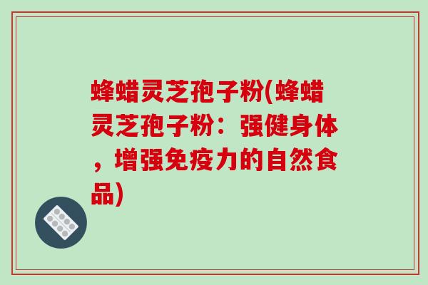 蜂蜡灵芝孢子粉(蜂蜡灵芝孢子粉:强健身体,增强免疫力的自然食品) 蜂蜡灵芝孢子粉(蜂蜡灵芝孢子粉:强健身体,增强免疫力的自然食品)