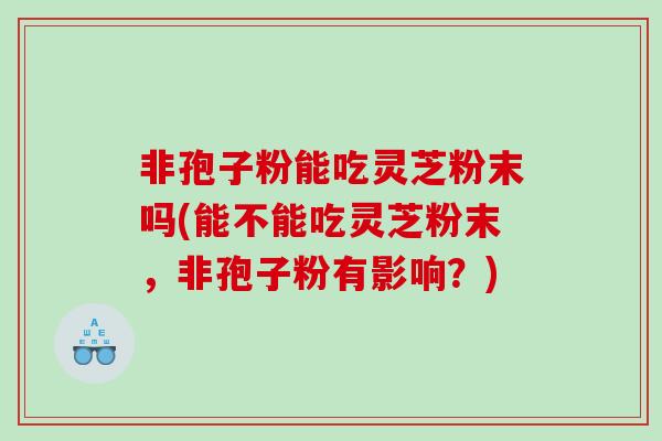非孢子粉能吃灵芝粉末吗(能不能吃灵芝粉末，非孢子粉有影响？)