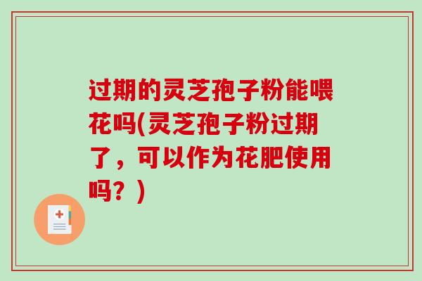 过期的灵芝孢子粉能喂花吗(灵芝孢子粉过期了，可以作为花肥使用吗？)