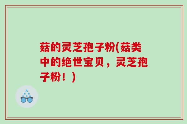 菇的灵芝孢子粉(菇类中的绝世宝贝,灵芝孢子粉!) 菇的灵芝孢子粉(菇类中的绝世宝贝,灵芝孢子粉!)