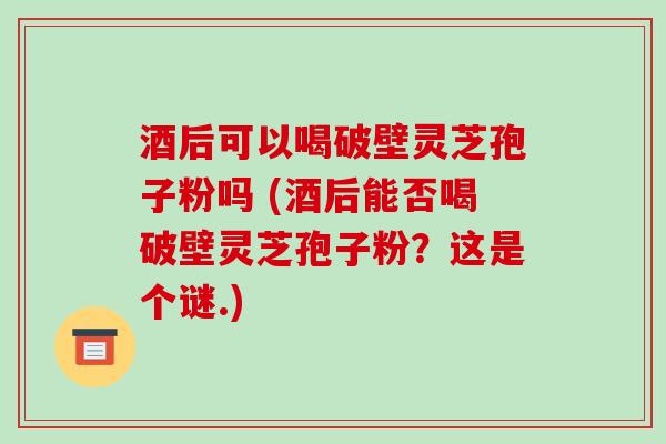 酒后可以喝破壁灵芝孢子粉吗 (酒后能否喝破壁灵芝孢子粉？这是个谜.)