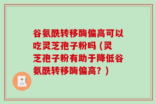 谷氨酰转移酶偏高可以吃灵芝孢子粉吗 (灵芝孢子粉有助于降低谷氨酰转移酶偏高?) 谷氨酰转移酶偏高可以吃灵芝孢子粉吗 (灵芝孢子粉有助于降低谷氨酰转移酶偏高?)