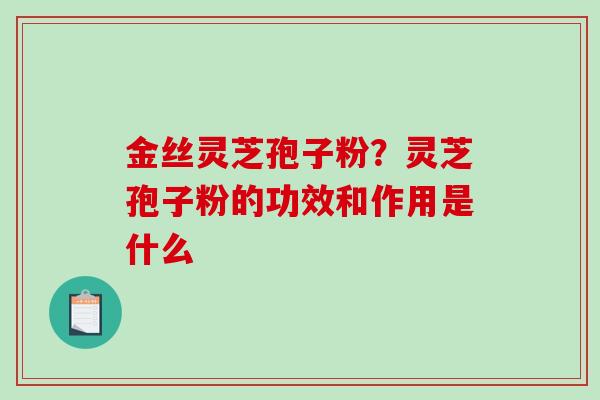 金丝灵芝孢子粉?灵芝孢子粉的功效和作用是什么 金丝灵芝孢子粉?灵芝孢子粉的功效和作用是什么