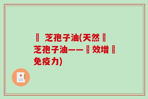 靈 芝孢子油(天然靈芝孢子油——強效增強免疫力)