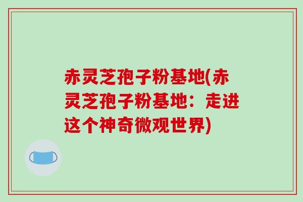 赤灵芝孢子粉基地(赤灵芝孢子粉基地:走进这个神奇微观世界) 赤灵芝孢子粉基地(赤灵芝孢子粉基地:走进这个神奇微观世界)