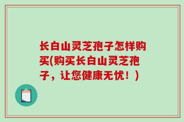 长白山灵芝孢子怎样购买(购买长白山灵芝孢子,让您健康无忧!) 长白山灵芝孢子怎样购买(购买长白山灵芝孢子,让您健康无忧!)