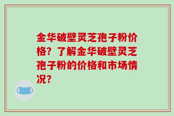 金华破壁灵芝孢子粉价格？了解金华破壁灵芝孢子粉的价格和市场情况？