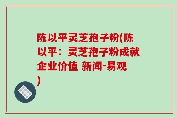 陈以平灵芝孢子粉(陈以平：灵芝孢子粉成就企业价值 新闻-易观)