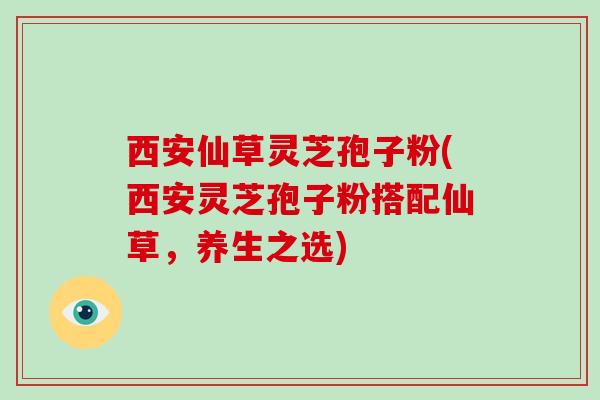 西安仙草灵芝孢子粉(西安灵芝孢子粉搭配仙草，养生之选)