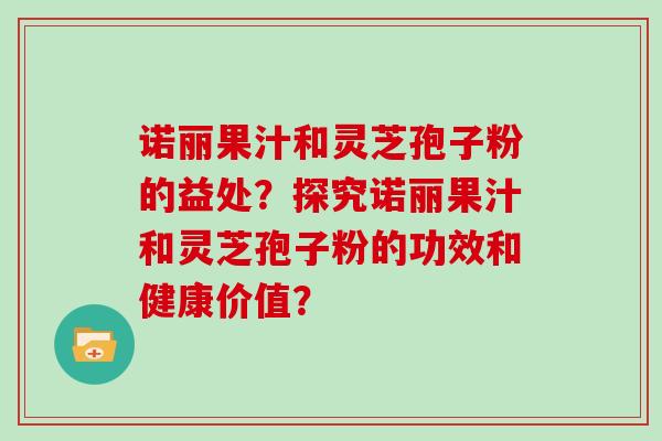 诺丽果汁和灵芝孢子粉的益处?探究诺丽果汁和灵芝孢子粉的功效和健康价值? 诺丽果汁和灵芝孢子粉的益处?探究诺丽果汁和灵芝孢子粉的功效和健康价值?