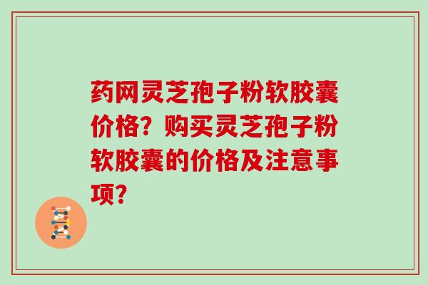 药网灵芝孢子粉软胶囊价格？购买灵芝孢子粉软胶囊的价格及注意事项？