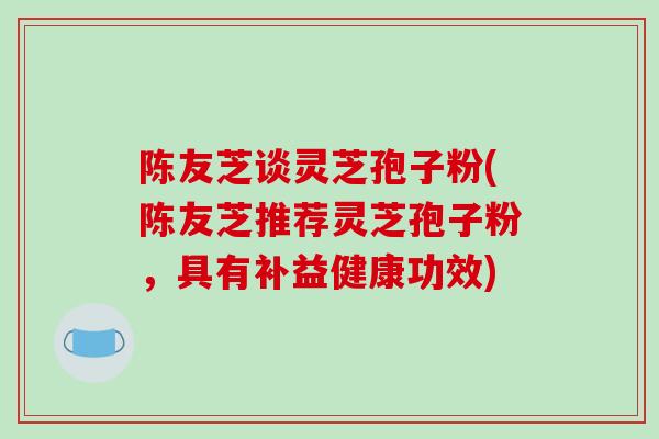陈友芝谈灵芝孢子粉(陈友芝推荐灵芝孢子粉，具有补益健康功效)