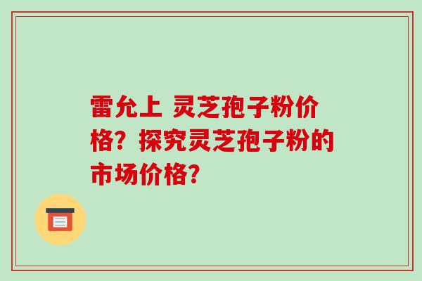 雷允上 灵芝孢子粉价格？探究灵芝孢子粉的市场价格？