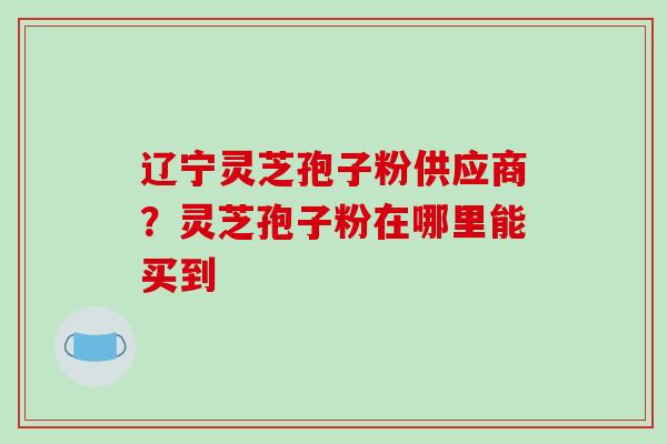 辽宁灵芝孢子粉供应商?灵芝孢子粉在哪里能买到 辽宁灵芝孢子粉供应商?灵芝孢子粉在哪里能买到