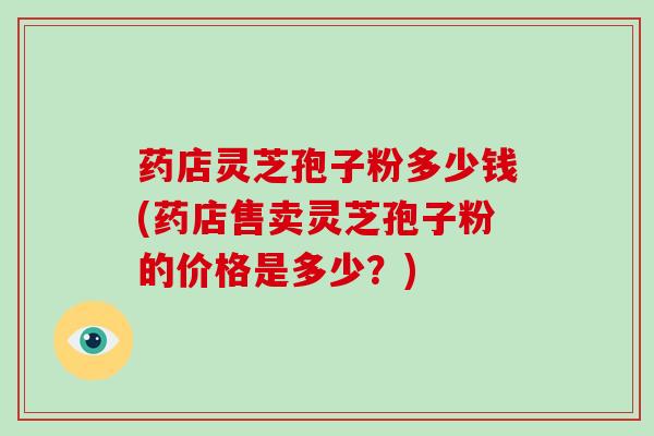 药店灵芝孢子粉多少钱(药店售卖灵芝孢子粉的价格是多少？)