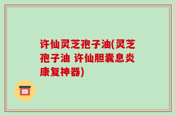 许仙灵芝孢子油(灵芝孢子油 许仙胆囊息炎康复神器) 许仙灵芝孢子油(灵芝孢子油 许仙胆囊息炎康复神器)