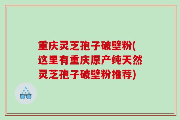 重庆灵芝孢子破壁粉(这里有重庆原产纯天然灵芝孢子破壁粉推荐)
