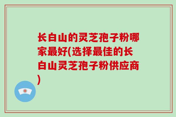 长白山的灵芝孢子粉哪家好(选择佳的长白山灵芝孢子粉供应商) 长白山的灵芝孢子粉哪家好(选择佳的长白山灵芝孢子粉供应商)