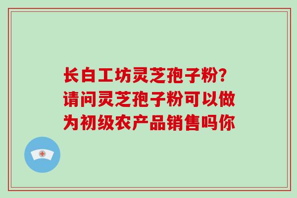 长白工坊灵芝孢子粉？请问灵芝孢子粉可以做为初级农产品销售吗你