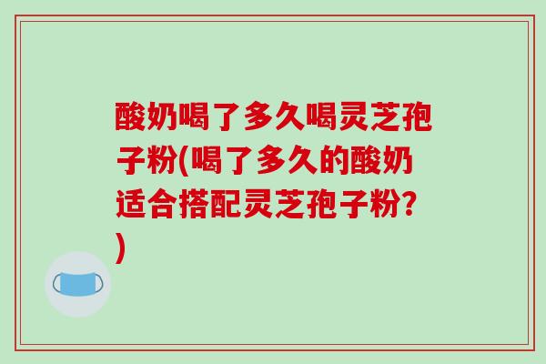 酸奶喝了多久喝灵芝孢子粉(喝了多久的酸奶适合搭配灵芝孢子粉？)