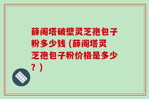 薛阁塔破壁灵芝孢包子粉多少钱 (薛阁塔灵芝孢包子粉价格是多少？)