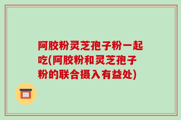 阿胶粉灵芝孢子粉一起吃(阿胶粉和灵芝孢子粉的联合摄入有益处)