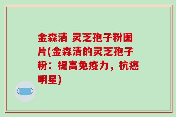 金森清 灵芝孢子粉图片(金森清的灵芝孢子粉:提高免疫力,抗明星) 金森清 灵芝孢子粉图片(金森清的灵芝孢子粉:提高免疫力,抗明星)