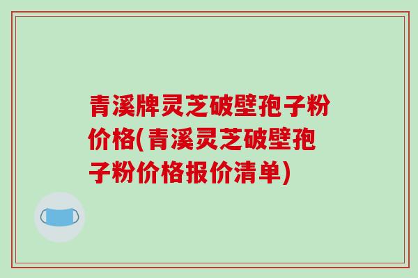 青溪牌灵芝破壁孢子粉价格(青溪灵芝破壁孢子粉价格报价清单) 青溪牌灵芝破壁孢子粉价格(青溪灵芝破壁孢子粉价格报价清单)