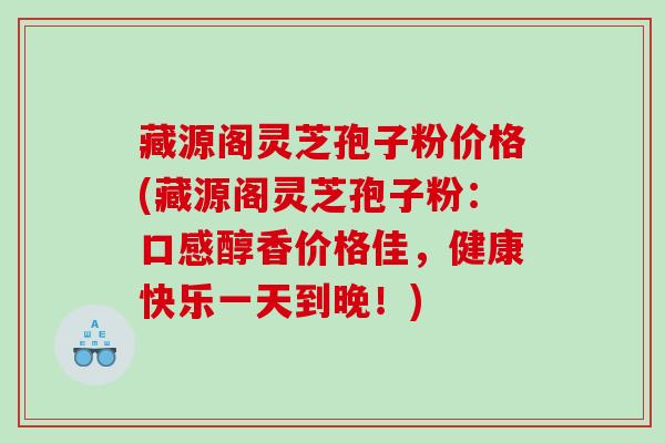 藏源阁灵芝孢子粉价格(藏源阁灵芝孢子粉：口感醇香价格佳，健康快乐一天到晚！)