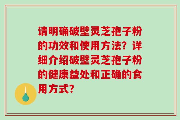 请明确破壁灵芝孢子粉的功效和使用方法？详细介绍破壁灵芝孢子粉的健康益处和正确的食用方式？