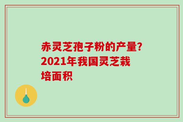 赤灵芝孢子粉的产量?2021年我国灵芝栽培面积 赤灵芝孢子粉的产量?2021年我国灵芝栽培面积