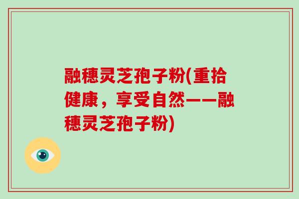 融穗灵芝孢子粉(重拾健康，享受自然——融穗灵芝孢子粉)