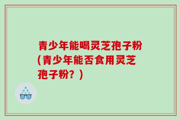 青少年能喝灵芝孢子粉(青少年能否食用灵芝孢子粉?) 青少年能喝灵芝孢子粉(青少年能否食用灵芝孢子粉?)