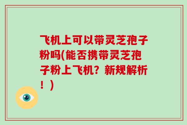 飞机上可以带灵芝孢子粉吗(能否携带灵芝孢子粉上飞机?新规解析!) 飞机上可以带灵芝孢子粉吗(能否携带灵芝孢子粉上飞机?新规解析!)