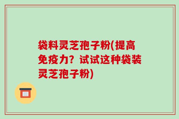 袋料灵芝孢子粉(提高免疫力?试试这种袋装灵芝孢子粉) 袋料灵芝孢子粉(提高免疫力?试试这种袋装灵芝孢子粉)