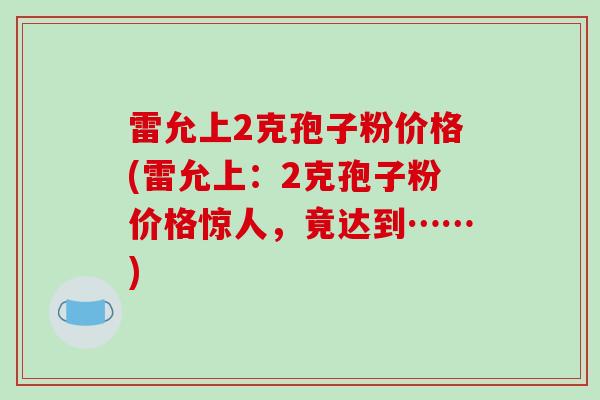 雷允上2克孢子粉价格(雷允上:2克孢子粉价格惊人,竟达到……) 雷允上2克孢子粉价格(雷允上:2克孢子粉价格惊人,竟达到……)