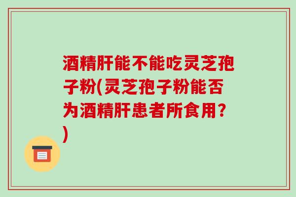 酒精能不能吃灵芝孢子粉(灵芝孢子粉能否为酒精患者所食用?) 酒精能不能吃灵芝孢子粉(灵芝孢子粉能否为酒精患者所食用?)