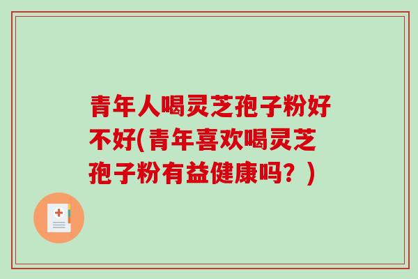 青年人喝灵芝孢子粉好不好(青年喜欢喝灵芝孢子粉有益健康吗？)