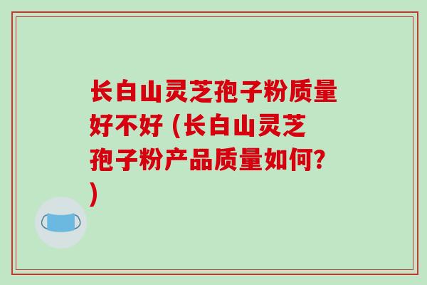 长白山灵芝孢子粉质量好不好 (长白山灵芝孢子粉产品质量如何?) 长白山灵芝孢子粉质量好不好 (长白山灵芝孢子粉产品质量如何?)