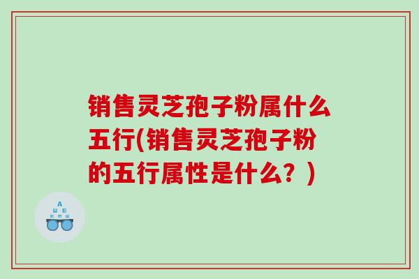 销售灵芝孢子粉属什么五行(销售灵芝孢子粉的五行属性是什么?) 销售灵芝孢子粉属什么五行(销售灵芝孢子粉的五行属性是什么?)