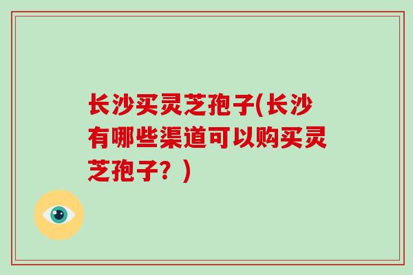 长沙买灵芝孢子(长沙有哪些渠道可以购买灵芝孢子?) 长沙买灵芝孢子(长沙有哪些渠道可以购买灵芝孢子?)