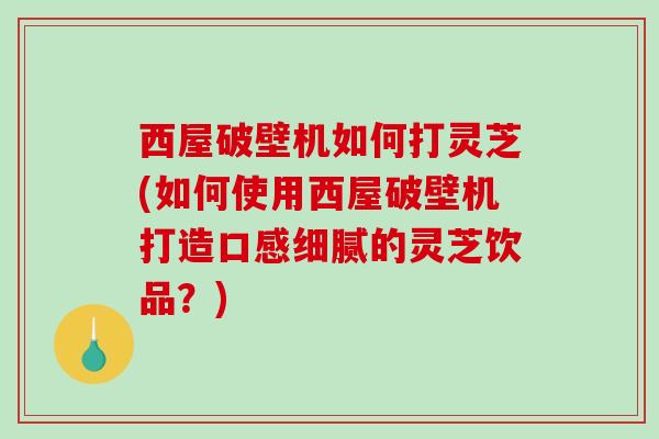 西屋破壁机如何打灵芝(如何使用西屋破壁机打造口感细腻的灵芝饮品?) 西屋破壁机如何打灵芝(如何使用西屋破壁机打造口感细腻的灵芝饮品?)