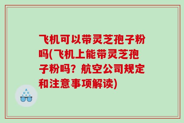 飞机可以带灵芝孢子粉吗(飞机上能带灵芝孢子粉吗？航空公司规定和注意事项解读)
