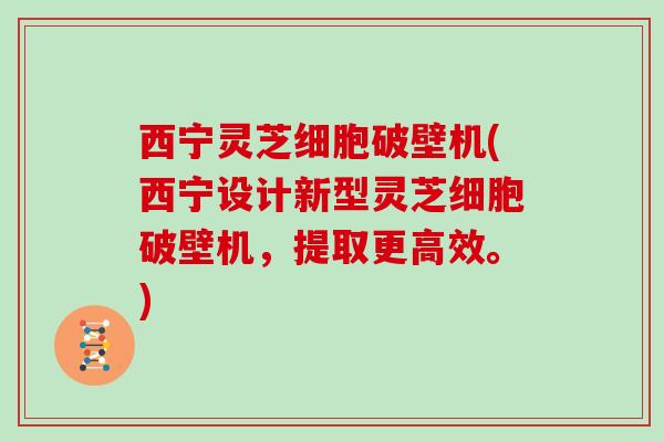 西宁灵芝细胞破壁机(西宁设计新型灵芝细胞破壁机，提取更高效。)