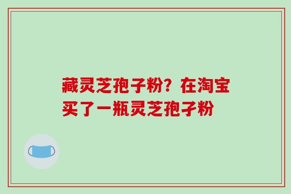 藏灵芝孢子粉?在淘宝买了一瓶灵芝孢孑粉 藏灵芝孢子粉?在淘宝买了一瓶灵芝孢孑粉