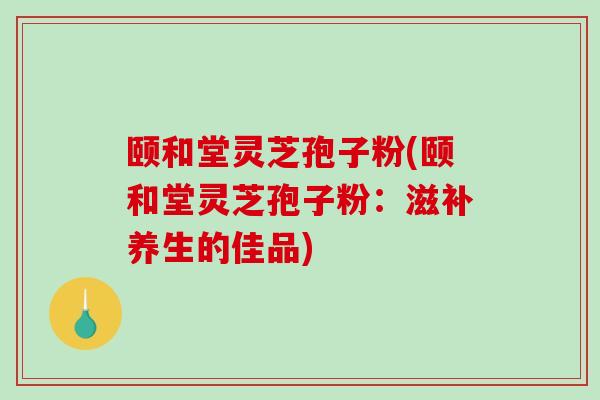颐和堂灵芝孢子粉(颐和堂灵芝孢子粉：滋补养生的佳品)