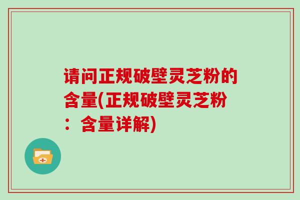 请问正规破壁灵芝粉的含量(正规破壁灵芝粉：含量详解)
