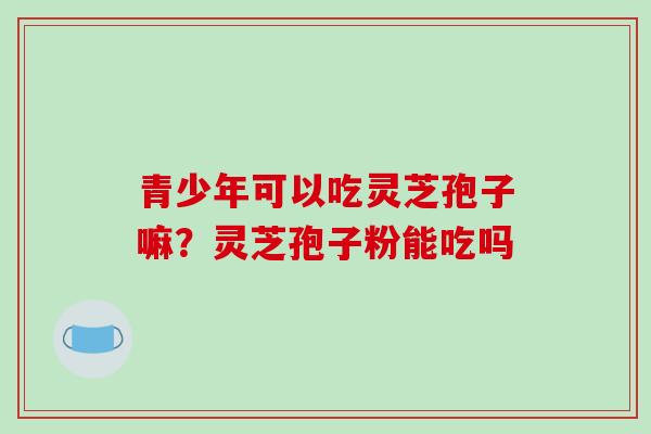 青少年可以吃灵芝孢子嘛?灵芝孢子粉能吃吗 青少年可以吃灵芝孢子嘛?灵芝孢子粉能吃吗