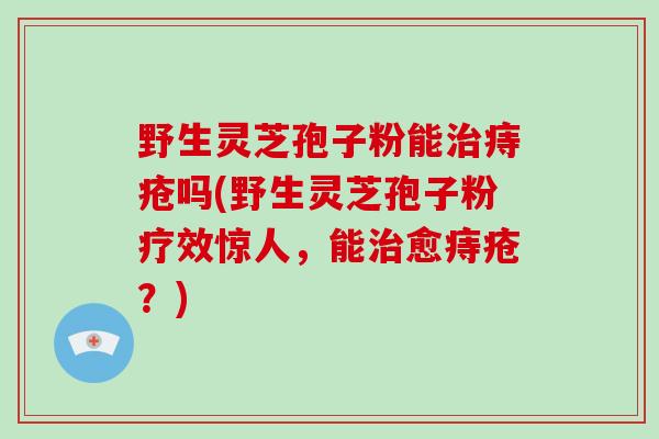 野生灵芝孢子粉能痔疮吗(野生灵芝孢子粉疗效惊人,能愈痔疮?) 野生灵芝孢子粉能痔疮吗(野生灵芝孢子粉疗效惊人,能愈痔疮?)