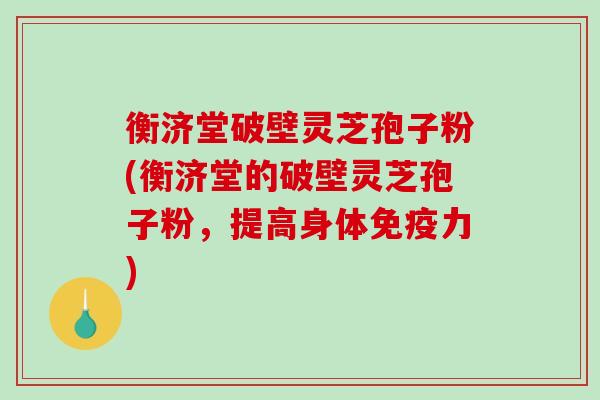 衡济堂破壁灵芝孢子粉(衡济堂的破壁灵芝孢子粉，提高身体免疫力)